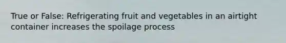 True or False: Refrigerating fruit and vegetables in an airtight container increases the spoilage process