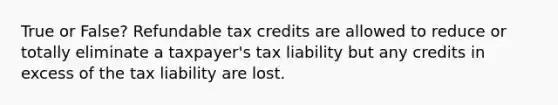 True or False? Refundable tax credits are allowed to reduce or totally eliminate a taxpayer's tax liability but any credits in excess of the tax liability are lost.