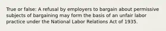 True or false: A refusal by employers to bargain about permissive subjects of bargaining may form the basis of an unfair labor practice under the National Labor Relations Act of 1935.