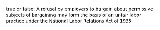 true or false: A refusal by employers to bargain about permissive subjects of bargaining may form the basis of an unfair labor practice under the National Labor Relations Act of 1935.