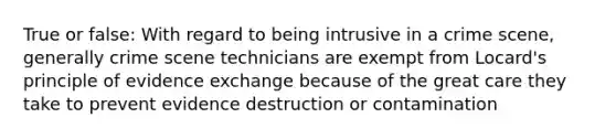 True or false: With regard to being intrusive in a crime scene, generally crime scene technicians are exempt from Locard's principle of evidence exchange because of the great care they take to prevent evidence destruction or contamination