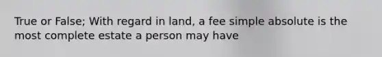 True or False; With regard in land, a fee simple absolute is the most complete estate a person may have