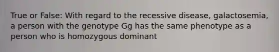 True or False: With regard to the recessive disease, galactosemia, a person with the genotype Gg has the same phenotype as a person who is homozygous dominant