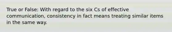 True or False: With regard to the six Cs of effective communication, consistency in fact means treating similar items in the same way.