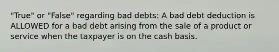 "True" or "False" regarding bad debts: A bad debt deduction is ALLOWED for a bad debt arising from the sale of a product or service when the taxpayer is on the cash basis.