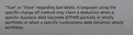 "True" or "False" regarding bad debts: A taxpayer using the specific charge-off method may claim a deduction when a specific business debt becomes EITHER partially or wholly worthless or when a specific nonbusiness debt becomes wholly worthless.