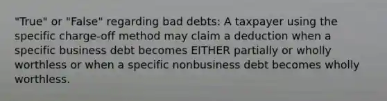 "True" or "False" regarding bad debts: A taxpayer using the specific charge-off method may claim a deduction when a specific business debt becomes EITHER partially or wholly worthless or when a specific nonbusiness debt becomes wholly worthless.