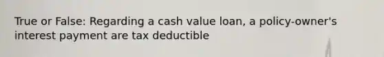 True or False: Regarding a cash value loan, a policy-owner's interest payment are tax deductible