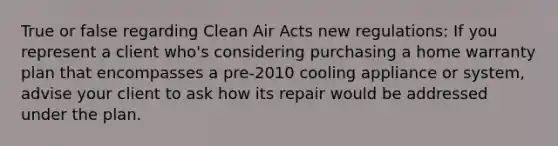 True or false regarding Clean Air Acts new regulations: If you represent a client who's considering purchasing a home warranty plan that encompasses a pre-2010 cooling appliance or system, advise your client to ask how its repair would be addressed under the plan.