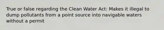 True or false regarding the Clean Water Act: Makes it illegal to dump pollutants from a point source into navigable waters without a permit