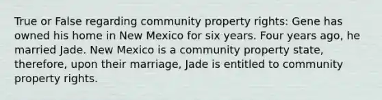 True or False regarding community property rights: Gene has owned his home in New Mexico for six years. Four years ago, he married Jade. New Mexico is a community property state, therefore, upon their marriage, Jade is entitled to community property rights.