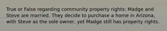 True or False regarding community property rights: Madge and Steve are married. They decide to purchase a home in Arizona, with Steve as the sole owner, yet Madge still has property rights.