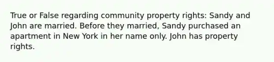 True or False regarding community property rights: Sandy and John are married. Before they married, Sandy purchased an apartment in New York in her name only. John has property rights.