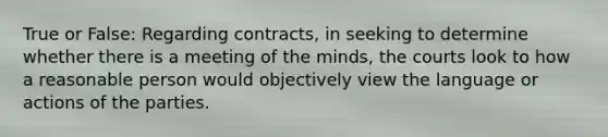 True or False: Regarding contracts, in seeking to determine whether there is a meeting of the minds, the courts look to how a reasonable person would objectively view the language or actions of the parties.