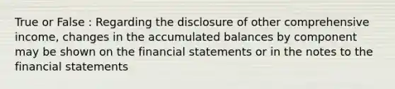 True or False : Regarding the disclosure of other comprehensive income, changes in the accumulated balances by component may be shown on the financial statements or in the notes to the financial statements