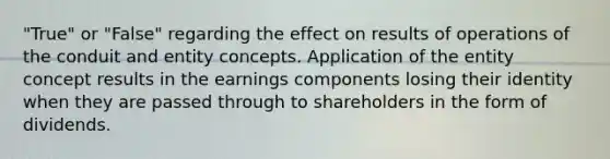 "True" or "False" regarding the effect on results of operations of the conduit and entity concepts. Application of the entity concept results in the earnings components losing their identity when they are passed through to shareholders in the form of dividends.