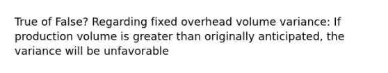 True of False? Regarding fixed overhead volume variance: If production volume is greater than originally anticipated, the variance will be unfavorable