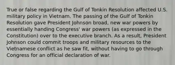 True or false regarding the Gulf of Tonkin Resolution affected U.S. military policy in Vietnam. The passing of the Gulf of Tonkin Resolution gave President Johnson broad, new war powers by essentially handing Congress' war powers (as expressed in the Constitution) over to <a href='https://www.questionai.com/knowledge/kBllUhZHhd-the-executive-branch' class='anchor-knowledge'>the executive branch</a>. As a result, President Johnson could commit troops and military resources to the Vietnamese conflict as he saw fit, without having to go through Congress for an official declaration of war.