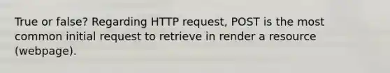 True or false? Regarding HTTP request, POST is the most common initial request to retrieve in render a resource (webpage).