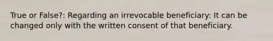 True or False?: Regarding an irrevocable beneficiary: It can be changed only with the written consent of that beneficiary.