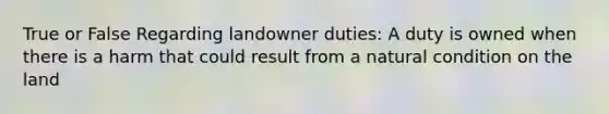 True or False Regarding landowner duties: A duty is owned when there is a harm that could result from a natural condition on the land