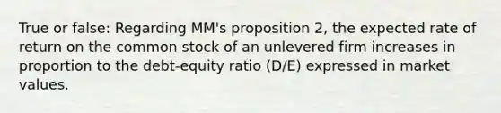 True or false: Regarding MM's proposition 2, the expected rate of return on the common stock of an unlevered firm increases in proportion to the debt-equity ratio (D/E) expressed in market values.