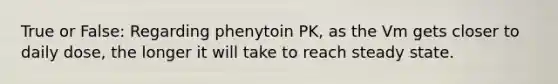 True or False: Regarding phenytoin PK, as the Vm gets closer to daily dose, the longer it will take to reach steady state.