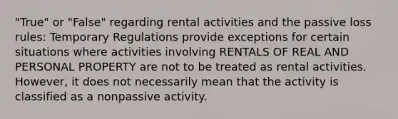 "True" or "False" regarding rental activities and the passive loss rules: Temporary Regulations provide exceptions for certain situations where activities involving RENTALS OF REAL AND PERSONAL PROPERTY are not to be treated as rental activities. However, it does not necessarily mean that the activity is classified as a nonpassive activity.