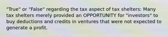 "True" or "False" regarding the tax aspect of tax shelters: Many tax shelters merely provided an OPPORTUNITY for "investors" to buy deductions and credits in ventures that were not expected to generate a profit.