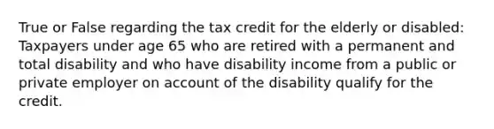 True or False regarding the tax credit for the elderly or disabled: Taxpayers under age 65 who are retired with a permanent and total disability and who have disability income from a public or private employer on account of the disability qualify for the credit.