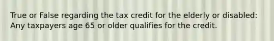 True or False regarding the tax credit for the elderly or disabled: Any taxpayers age 65 or older qualifies for the credit.