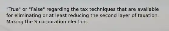 "True" or "False" regarding the tax techniques that are available for eliminating or at least reducing the second layer of taxation. Making the S corporation election.