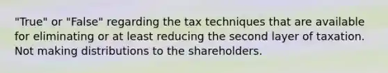 "True" or "False" regarding the tax techniques that are available for eliminating or at least reducing the second layer of taxation. Not making distributions to the shareholders.