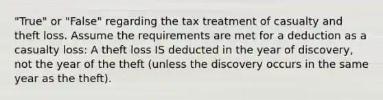 "True" or "False" regarding the tax treatment of casualty and theft loss. Assume the requirements are met for a deduction as a casualty loss: A theft loss IS deducted in the year of discovery, not the year of the theft (unless the discovery occurs in the same year as the theft).