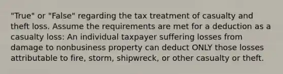 "True" or "False" regarding the tax treatment of casualty and theft loss. Assume the requirements are met for a deduction as a casualty loss: An individual taxpayer suffering losses from damage to nonbusiness property can deduct ONLY those losses attributable to fire, storm, shipwreck, or other casualty or theft.