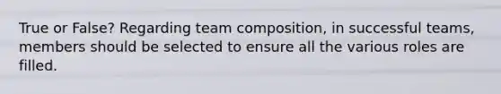 True or False? Regarding team composition, in successful teams, members should be selected to ensure all the various roles are filled.