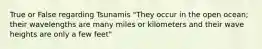 True or False regarding Tsunamis "They occur in the open ocean; their wavelengths are many miles or kilometers and their wave heights are only a few feet"