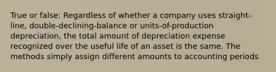 True or false: Regardless of whether a company uses straight-line, double-declining-balance or units-of-production depreciation, the total amount of depreciation expense recognized over the useful life of an asset is the same. The methods simply assign different amounts to accounting periods