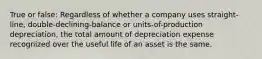 True or false: Regardless of whether a company uses straight-line, double-declining-balance or units-of-production depreciation, the total amount of depreciation expense recognized over the useful life of an asset is the same.