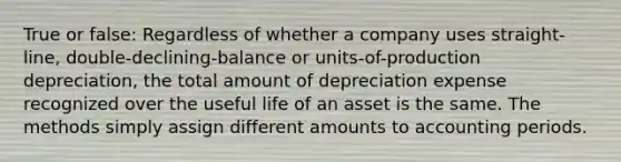 True or false: Regardless of whether a company uses straight-line, double-declining-balance or units-of-production depreciation, the total amount of depreciation expense recognized over the useful life of an asset is the same. The methods simply assign different amounts to accounting periods.