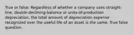 True or false: Regardless of whether a company uses straight-line, double-declining-balance or units-of-production depreciation, the total amount of depreciation expense recognized over the useful life of an asset is the same. True false question.