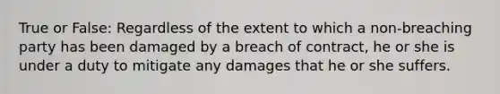 True or False: Regardless of the extent to which a non-breaching party has been damaged by a breach of contract, he or she is under a duty to mitigate any damages that he or she suffers.