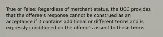 True or False: Regardless of merchant status, the UCC provides that the offeree's response cannot be construed as an acceptance if it contains additional or different terms and is expressly conditioned on the offeror's assent to those terms