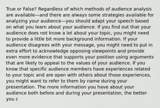 True or False? Regardless of which methods of audience analysis are available—and there are always some strategies available for analyzing your audience—you should adapt your speech based on what you learn about your audience. If you find out that your audience does not know a lot about your topic, you might need to provide a little bit more background information. If your audience disagrees with your message, you might need to put in extra effort to acknowledge opposing viewpoints and provide even more evidence that supports your position using arguments that are likely to appeal to the values of your audience. If you know that specific audience members have experiences related to your topic and are open with others about those experiences, you might want to refer to them by name during your presentation. The more information you have about your audience both before and during your presentation, the better you c