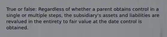 True or false: Regardless of whether a parent obtains control in a single or multiple steps, the subsidiary's assets and liabilities are revalued in the entirety to fair value at the date control is obtained.