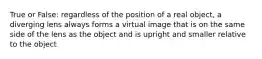 True or False: regardless of the position of a real object, a diverging lens always forms a virtual image that is on the same side of the lens as the object and is upright and smaller relative to the object