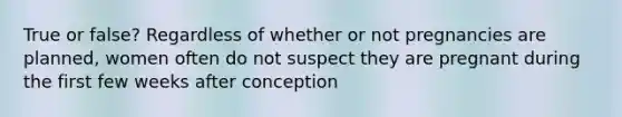 True or false? Regardless of whether or not pregnancies are planned, women often do not suspect they are pregnant during the first few weeks after conception