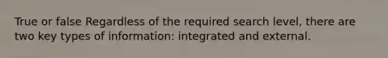 True or false Regardless of the required search level, there are two key types of information: integrated and external.