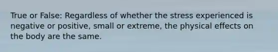 True or False: Regardless of whether the stress experienced is negative or positive, small or extreme, the physical effects on the body are the same.