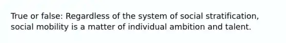 True or false: Regardless of the system of social stratification, social mobility is a matter of individual ambition and talent.